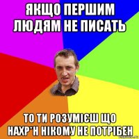 якщо першим людям не писать то ти розумієш що нахр*н нікому не потрібен