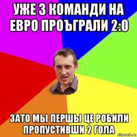 уже 3 команди на евро проъграли 2:0 зато мы першы це робили пропустивши 2 гола