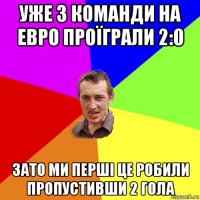 уже 3 команди на евро проїграли 2:0 зато ми перші це робили пропустивши 2 гола