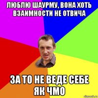 люблю шаурму, вона хоть взаимности не отвича за то не веде себе як чмо