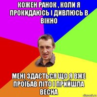 кожен ранок , коли я прокидаюсь і дивлюсь в вікно мені здається що я вже проїбав літо і прийшла весна