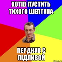 хотів пустить тихого шептуна перднув с підливой