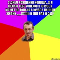 с днем рождения коляша...)) я желаю тебе успехов в ютубе и может не только в юубе в личной жизни ,,,,,,,)))))))) и еще раз )) с др 