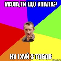 мала,ти що упала? ну і хуй з тобов