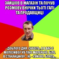 зайшов в магазін та почув розмову внучки тьоті галі та продавщиці - доблого дня. сказіть, а в вас є молозиво? ну таке маленьке, біле, в стаканцику? - ні. - хуйово, блять...