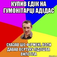 купив едік на гумонітарці адідас сказав шо фірмені, коли давав вєртуху підошва вилетіла