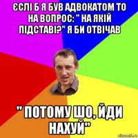 єслі б я був адвокатом то на вопрос: " на якій підставі?" я би отвічав " потому шо, йди нахуй"