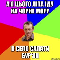 а я цього літа їду на чорне море в село сапати бур'ян