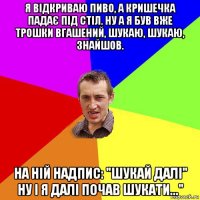 я відкриваю пиво, а кришечка падає під стіл. ну а я був вже трошки вгашений, шукаю, шукаю, знайшов. на ній надпис: "шукай далі" ну і я далі почав шукати..."