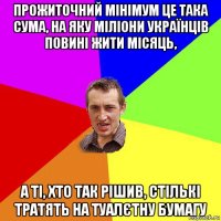 прожиточний мінімум це така сума, на яку міліони українців повині жити місяць, а ті, хто так рішив, стількі тратять на туалєтну бумагу