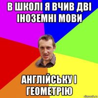 в школі я вчив дві іноземні мови англійську і геометрію