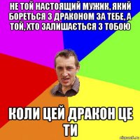 не той настоящий мужик, який бореться з драконом за тебе, а той, хто залишається з тобою коли цей дракон це ти