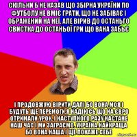 скільки б не казав що збірна україни по футболу не вміє грати, що не забіває і ображений на неї. але вірив до останьго свистка до останьої гри що вана забьє і продовжую вірити далі бо вона моя і будуть ще перемоги.я надіюсь що на євро отримали урок. і наступного разу настане наш час і ми заграємо. україна найкраща бо вона наша і ще покаже себе