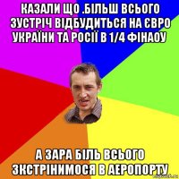 казали що .більш всього зустріч відбудиться на євро україни та росії в 1/4 фінаоу а зара біль всього зкстрінимося в аеропорту