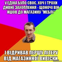 у едіка було своє, хоч і трохи дивне захоплення - щоночі він йшов до магазину "меблі" і відривав першу літеру від магазинної вивіски.