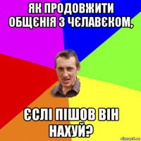 як продовжити общєнія з чєлавєком, єслі пішов він нахуй?