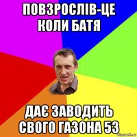 повзрослів-це коли батя дає заводить свого газона 53