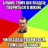 бухаю, тому шо піздєц твориться в жизні, чи піздєц твориться, тому шо бухаю?