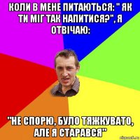 коли в мене питаються: " як ти міг так напитися?", я отвічаю: "не спорю, було тяжкувато, але я старався"