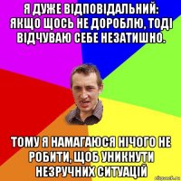 я дуже відповідальний: якщо щось не дороблю, тоді відчуваю себе незатишно. тому я намагаюся нічого не робити, щоб уникнути незручних ситуацій