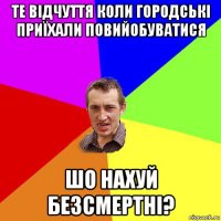 те відчуття коли городські приїхали повийобуватися шо нахуй безсмертні?