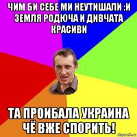 чим би себе ми неутишали :и земля родюча и дивчата красиви та проибала украина чё вже спорить!