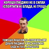 хорошу людину не в силах іспортити ні влада, ні гроші. тому шо якшо ви по-справжньому добра людина, у вас ніколи не буде ні того, ні іншого!