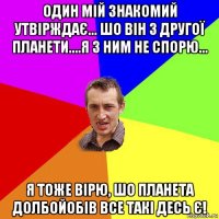 один мій знакомий утвірждає... шо він з другої планети....я з ним не спорю... я тоже вірю, шо планета долбойобів все такі десь є!