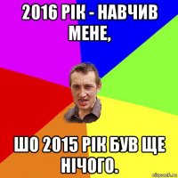 2016 рік - навчив мене, шо 2015 рік був ще нічого.