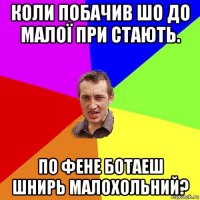 коли побачив шо до малої при стають. по фене ботаеш шнирь малохольний?