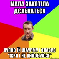 мала захотіла дєлекатесу купив їй шаурму і сказав "жри і не вийобуйся"