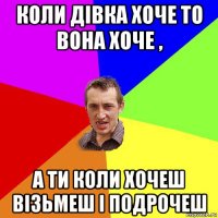 коли дівка хоче то вона хоче , а ти коли хочеш візьмеш і подрочеш