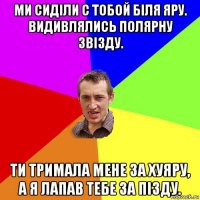 ми сиділи с тобой біля яру. видивлялись полярну звізду. ти тримала мене за хуяру, а я лапав тебе за пізду.