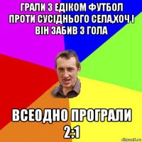 грали з едіком футбол проти сусіднього села,хоч і він забив 3 гола всеодно програли 2:1