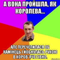 а вона пройшла, як королева... але перечепилася об камінець і йобнулась рукою в коров*яче гівно.