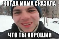 когда мама сказала что ты хороший