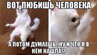 вот любишь человека а потом думаешь , ну и что я в нём нашла!?