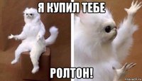 я купил тебе ролтон!