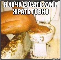 я хочу сосать хуй и жрать говно 