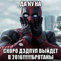 да ну на скоро дэдпул выйдет в 2016!!!!!!бротаны