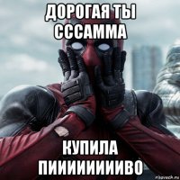 дорогая ты сссамма купила пииииииииво