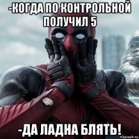 -когда по контрольной получил 5 -да ладна блять!