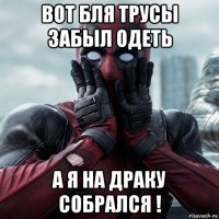 вот бля трусы забыл одеть а я на драку собрался !