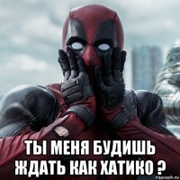  ты меня будишь ждать как хатико ?