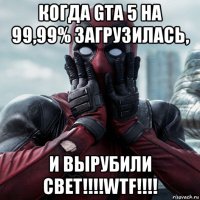 когда gta 5 на 99,99% загрузилась, и вырубили свет!!!!wtf!!!!