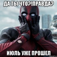 да ты что?!правда? июль уже прошел