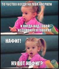 то чуство когда на тебя насрали и когда над тобой издеваются говорят: нафиг! ну вот нафиг?