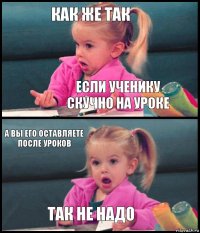 как же так если ученику скучно на уроке а вы его оставляете после уроков так не надо