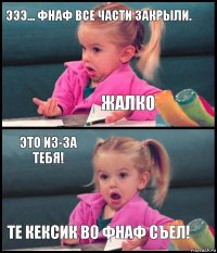 эээ... фнаф все части закрыли. жалко это из-за тебя! те кексик во фнаф съел!