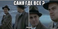 саня где все ? ......